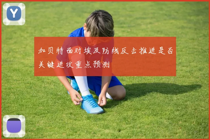 加贝特面对埃及防线反击推进是否关键进攻重点预测