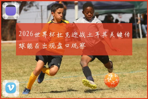 2026世界杯杜克迎战土耳其关键传球能否出现盘口观察