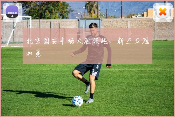 北京国安半场大胜领跑,新王亚冠加冕