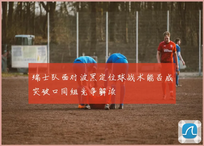 瑞士队面对波黑定位球战术能否成突破口同组竞争解读