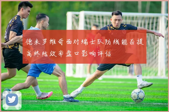 德米罗维奇面对瑞士队防线能否提高终结效率盘口影响评估