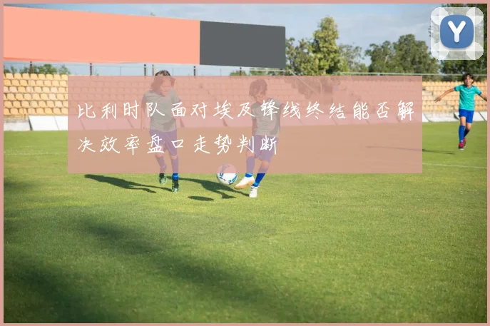 比利时队面对埃及锋线终结能否解决效率盘口走势判断