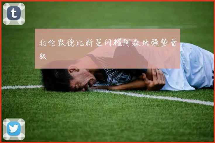 北伦敦德比新星闪耀阿森纳强势晋级