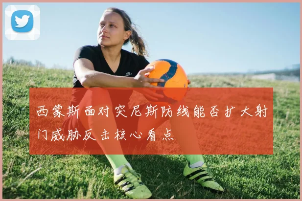 西蒙斯面对突尼斯防线能否扩大射门威胁反击核心看点