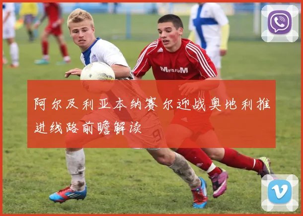 阿尔及利亚本纳赛尔迎战奥地利推进线路前瞻解读