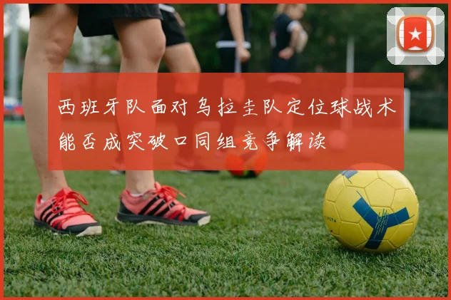西班牙队面对乌拉圭队定位球战术能否成突破口同组竞争解读