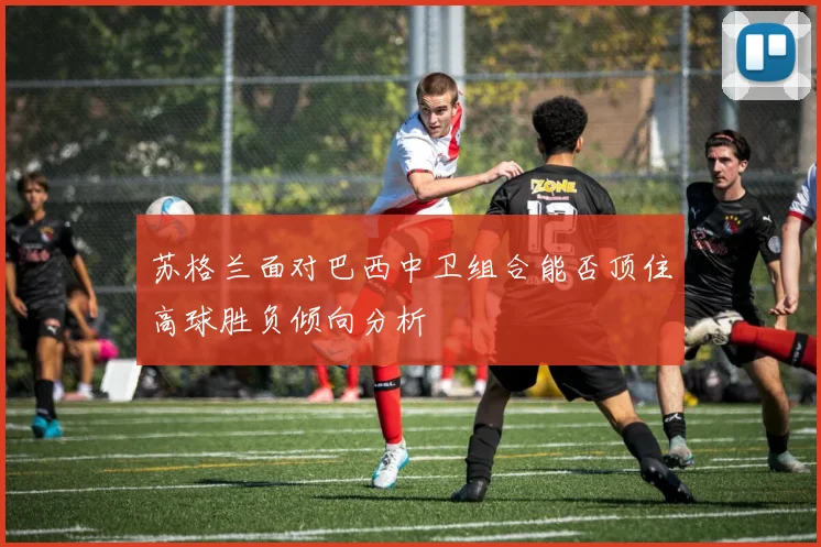 苏格兰面对巴西中卫组合能否顶住高球胜负倾向分析